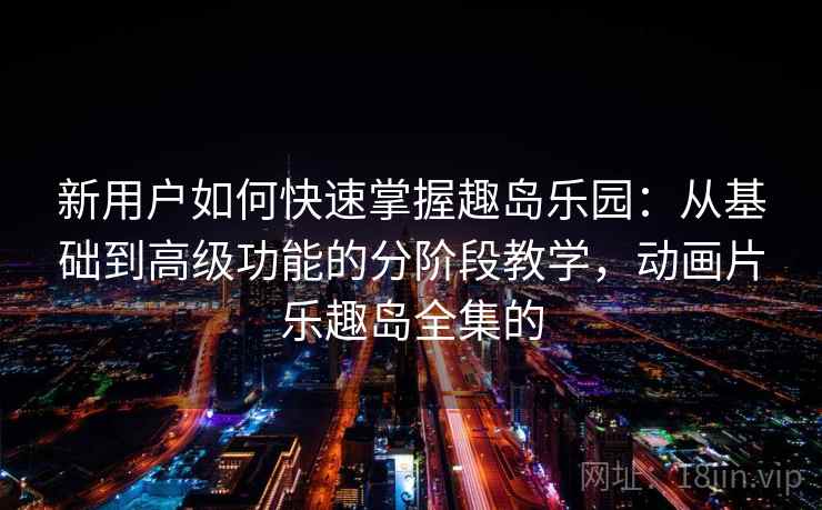 新用户如何快速掌握趣岛乐园：从基础到高级功能的分阶段教学，动画片乐趣岛全集的