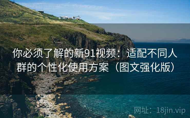 你必须了解的新91视频：适配不同人群的个性化使用方案（图文强化版）