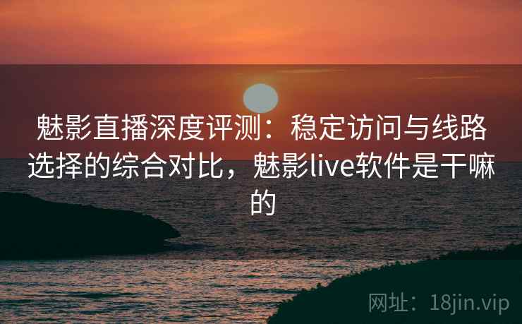 魅影直播深度评测：稳定访问与线路选择的综合对比，魅影live软件是干嘛的