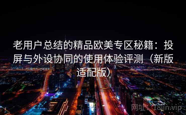 老用户总结的精品欧美专区秘籍：投屏与外设协同的使用体验评测（新版适配版）