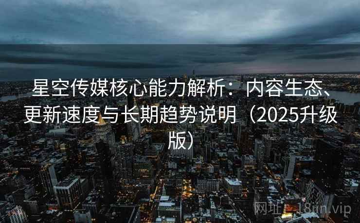 星空传媒核心能力解析：内容生态、更新速度与长期趋势说明（2025升级版）