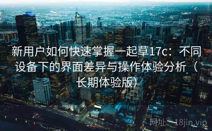 新用户如何快速掌握一起草17c：不同设备下的界面差异与操作体验分析（长期体验版）