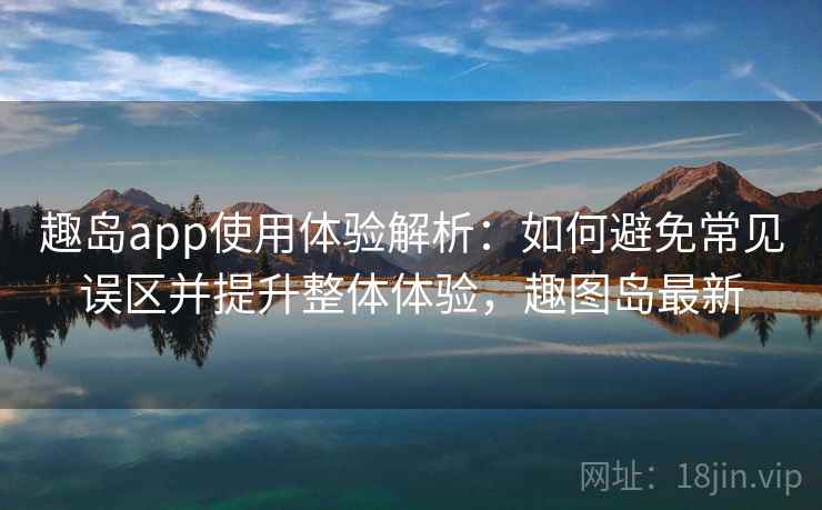 趣岛app使用体验解析：如何避免常见误区并提升整体体验，趣图岛最新