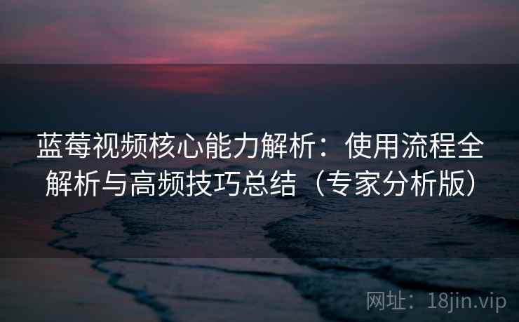 蓝莓视频核心能力解析：使用流程全解析与高频技巧总结（专家分析版）
