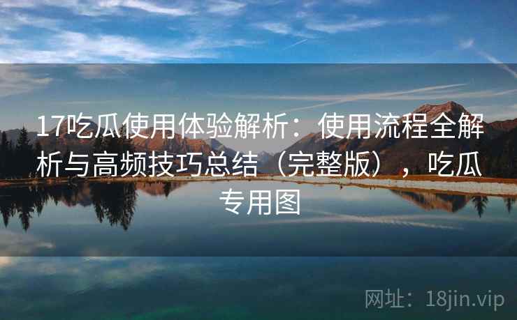 17吃瓜使用体验解析：使用流程全解析与高频技巧总结（完整版），吃瓜专用图
