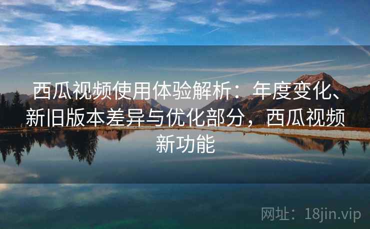 西瓜视频使用体验解析：年度变化、新旧版本差异与优化部分，西瓜视频新功能