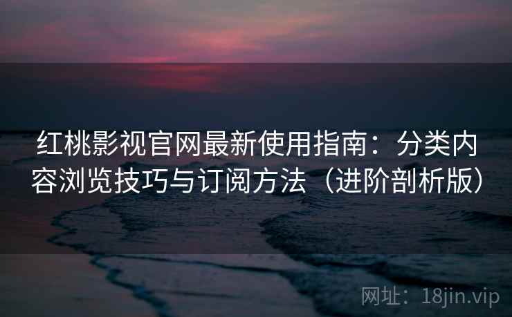 红桃影视官网最新使用指南：分类内容浏览技巧与订阅方法（进阶剖析版）