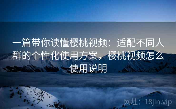 一篇带你读懂樱桃视频：适配不同人群的个性化使用方案，樱桃视频怎么使用说明