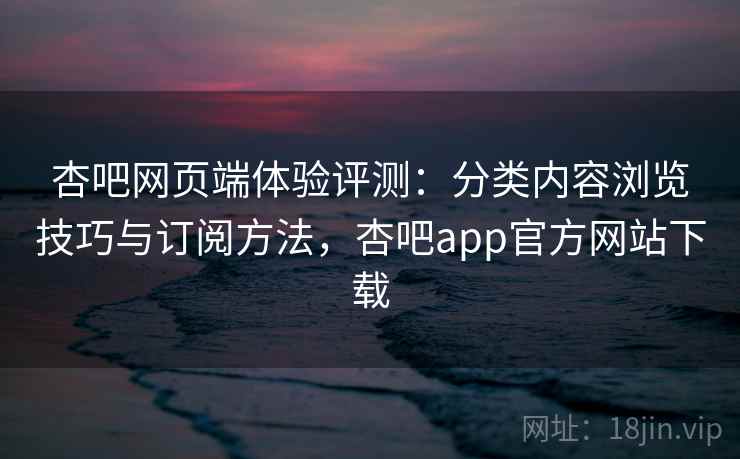 杏吧网页端体验评测：分类内容浏览技巧与订阅方法，杏吧app官方网站下载