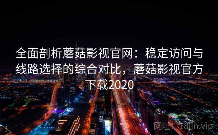 全面剖析蘑菇影视官网：稳定访问与线路选择的综合对比，蘑菇影视官方下载2020