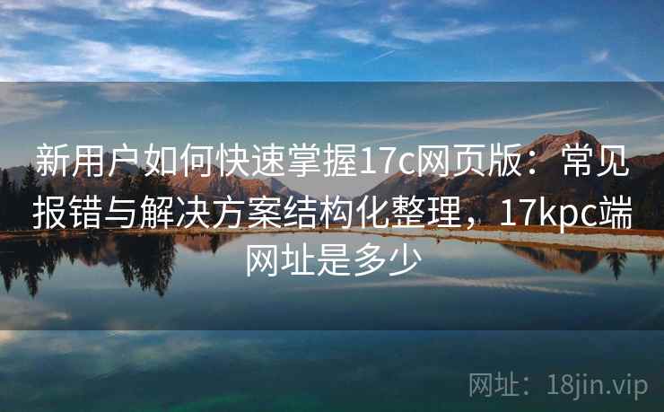 新用户如何快速掌握17c网页版：常见报错与解决方案结构化整理，17kpc端网址是多少