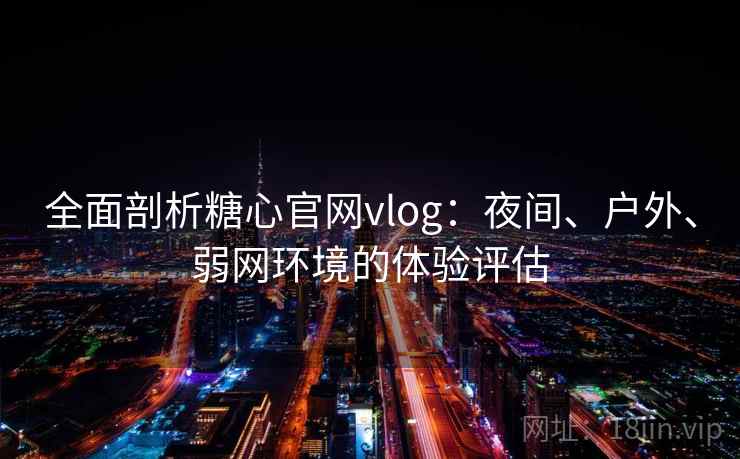 全面剖析糖心官网vlog：夜间、户外、弱网环境的体验评估