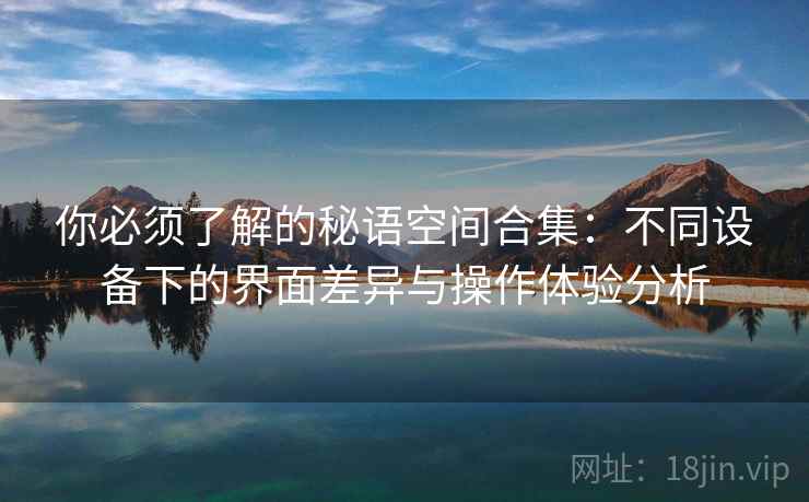 你必须了解的秘语空间合集：不同设备下的界面差异与操作体验分析