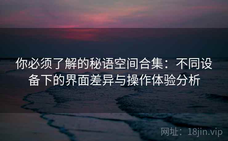 你必须了解的秘语空间合集：不同设备下的界面差异与操作体验分析