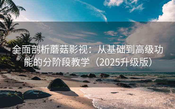 全面剖析蘑菇影视：从基础到高级功能的分阶段教学（2025升级版）