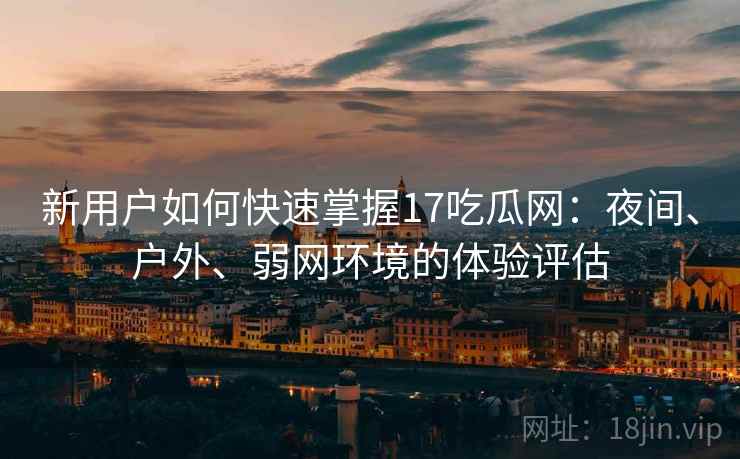 新用户如何快速掌握17吃瓜网：夜间、户外、弱网环境的体验评估