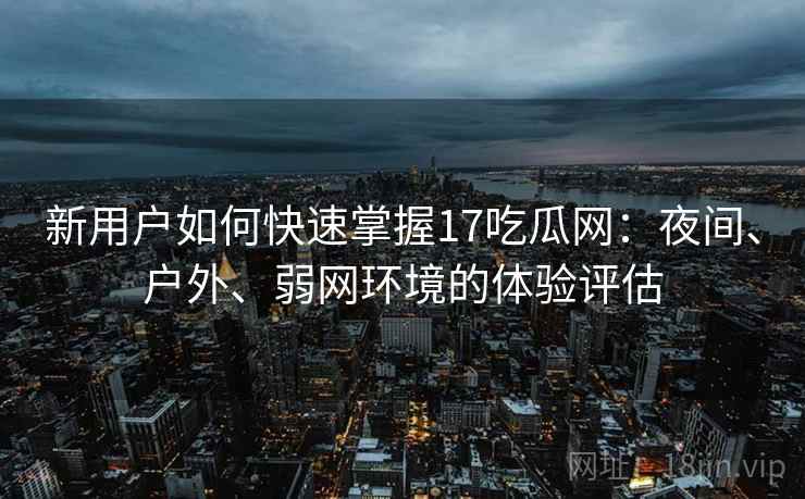 新用户如何快速掌握17吃瓜网：夜间、户外、弱网环境的体验评估