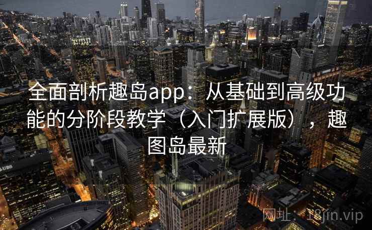 全面剖析趣岛app：从基础到高级功能的分阶段教学（入门扩展版），趣图岛最新