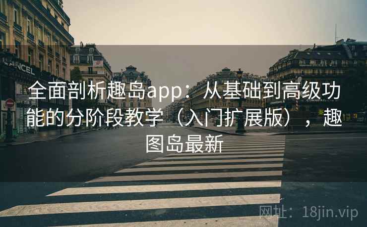 全面剖析趣岛app：从基础到高级功能的分阶段教学（入门扩展版），趣图岛最新