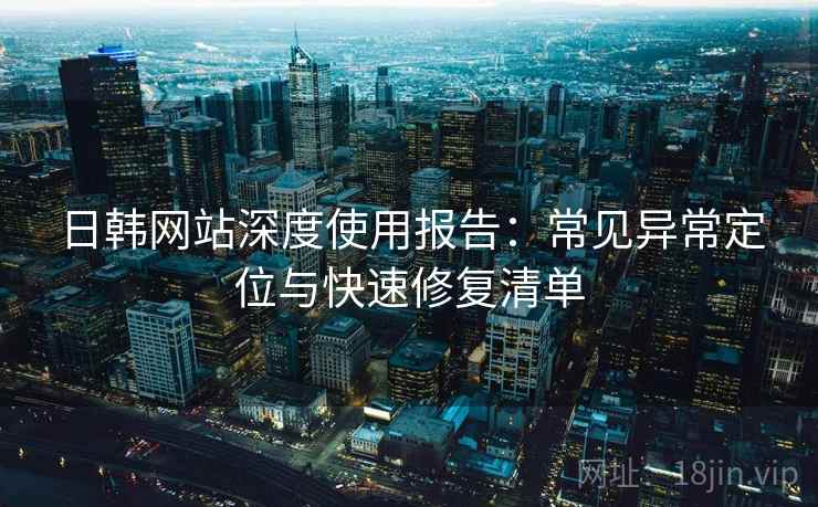 日韩网站深度使用报告：常见异常定位与快速修复清单