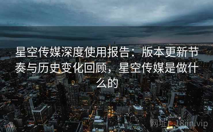 星空传媒深度使用报告:版本更新节奏与历史变化回顾,星空传媒是做什么的 星空传媒深度使用报告:版本更新节奏与历史变化回顾,星空传媒是做什么的