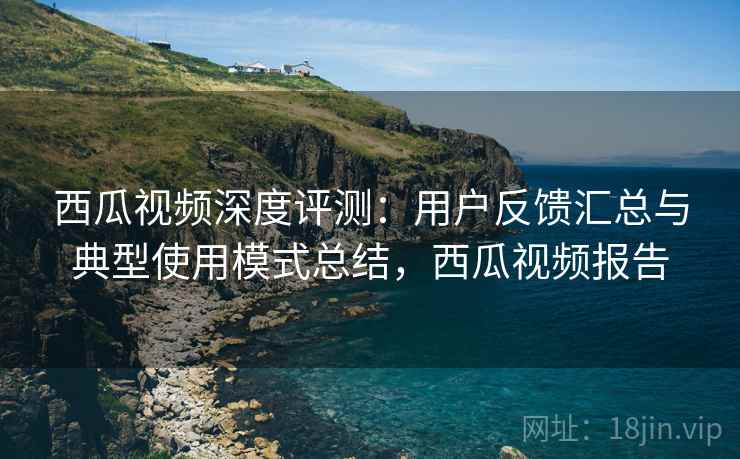 西瓜视频深度评测:用户反馈汇总与典型使用模式总结,西瓜视频报告 西瓜视频深度评测:用户反馈汇总与典型使用模式总结,西瓜视频报告