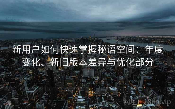 新用户如何快速掌握秘语空间:年度变化、新旧版本差异与优化部分 新用户如何快速掌握秘语空间:年度变化、新旧版本差异与优化部分