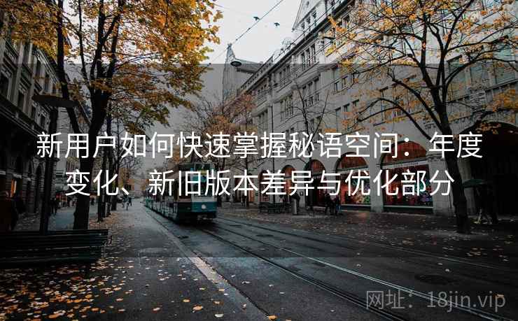 新用户如何快速掌握秘语空间:年度变化、新旧版本差异与优化部分 新用户如何快速掌握秘语空间:年度变化、新旧版本差异与优化部分