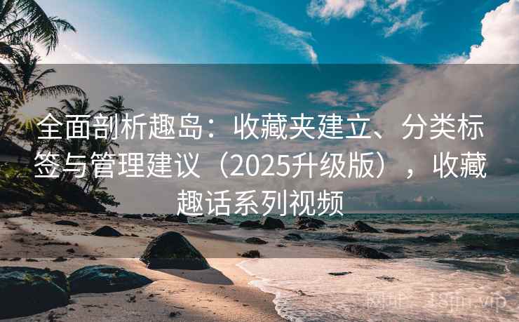 全面剖析趣岛:收藏夹建立、分类标签与管理建议(2025升级版),收藏趣话系列视频 全面剖析趣岛:收藏夹建立、分类标签与管理建议(2025升级版),收藏趣话系列视频