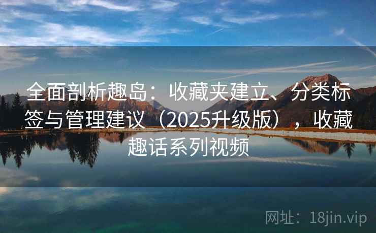 全面剖析趣岛:收藏夹建立、分类标签与管理建议(2025升级版),收藏趣话系列视频 全面剖析趣岛:收藏夹建立、分类标签与管理建议(2025升级版),收藏趣话系列视频