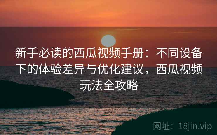 新手必读的西瓜视频手册:不同设备下的体验差异与优化建议,西瓜视频玩法全攻略
