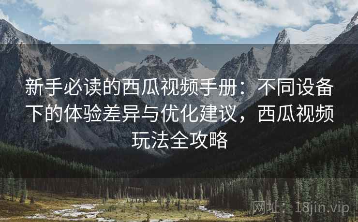 新手必读的西瓜视频手册：不同设备下的体验差异与优化建议，西瓜视频玩法全攻略