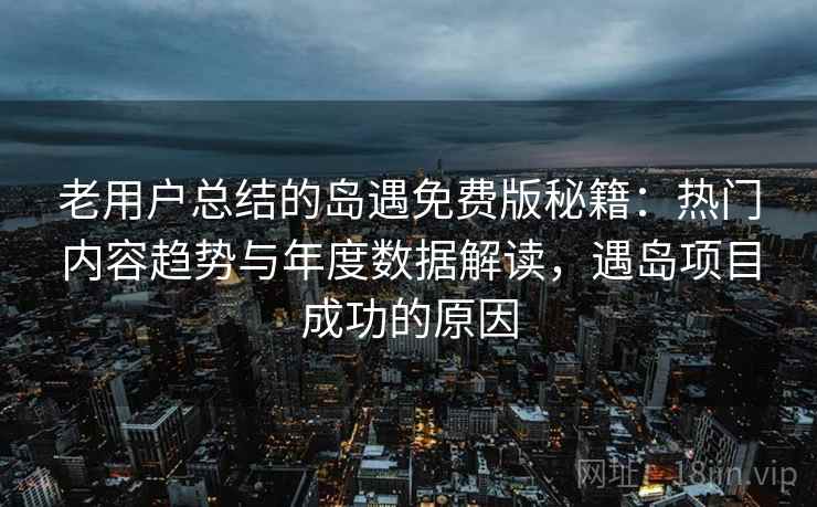 老用户总结的岛遇免费版秘籍：热门内容趋势与年度数据解读，遇岛项目成功的原因
