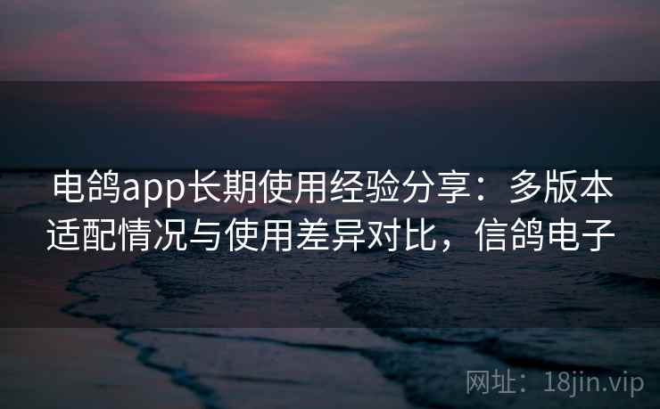 电鸽app长期使用经验分享:多版本适配情况与使用差异对比,信鸽电子 电鸽app长期使用经验分享:多版本适配情况与使用差异对比,信鸽电子