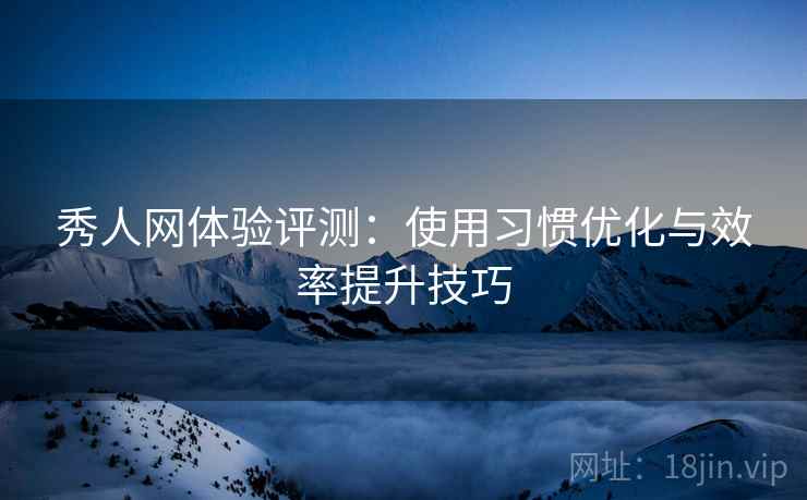 秀人网体验评测：使用习惯优化与效率提升技巧
