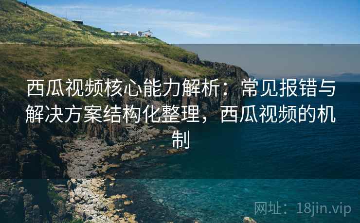 西瓜视频核心能力解析：常见报错与解决方案结构化整理，西瓜视频的机制