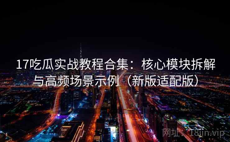 17吃瓜实战教程合集：核心模块拆解与高频场景示例（新版适配版）
