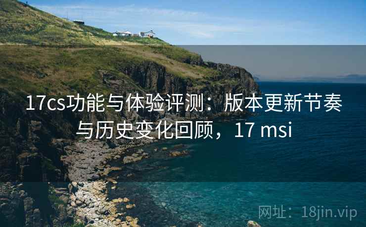 17cs功能与体验评测:版本更新节奏与历史变化回顾,17 msi 17cs功能与体验评测:版本更新节奏与历史变化回顾,17 msi