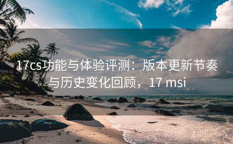 17cs功能与体验评测:版本更新节奏与历史变化回顾,17 msi 17cs功能与体验评测:版本更新节奏与历史变化回顾,17 msi