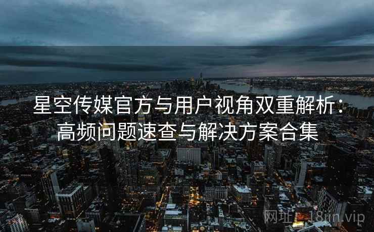 星空传媒官方与用户视角双重解析：高频问题速查与解决方案合集