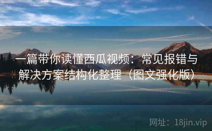 一篇带你读懂西瓜视频:常见报错与解决方案结构化整理(图文强化版) 一篇带你读懂西瓜视频:常见报错与解决方案结构化整理(图文强化版)