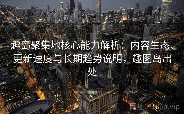 趣岛聚集地核心能力解析：内容生态、更新速度与长期趋势说明，趣图岛出处