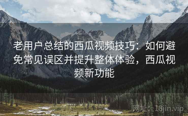 老用户总结的西瓜视频技巧：如何避免常见误区并提升整体体验，西瓜视频新功能
