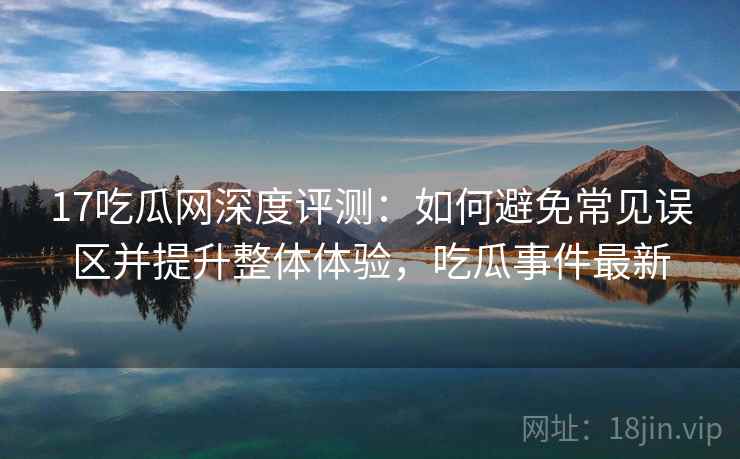 17吃瓜网深度评测:如何避免常见误区并提升整体体验,吃瓜事件最新 17吃瓜网深度评测:如何避免常见误区并提升整体体验,吃瓜事件最新