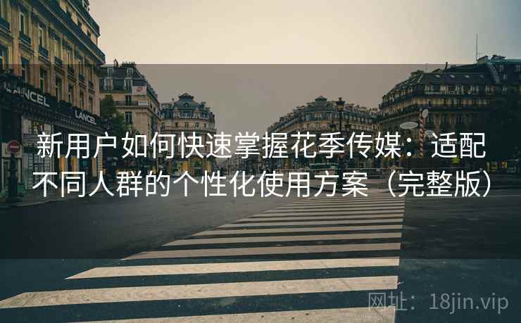 新用户如何快速掌握花季传媒：适配不同人群的个性化使用方案（完整版）
