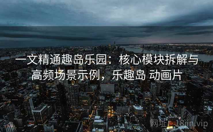 一文精通趣岛乐园：核心模块拆解与高频场景示例，乐趣岛 动画片